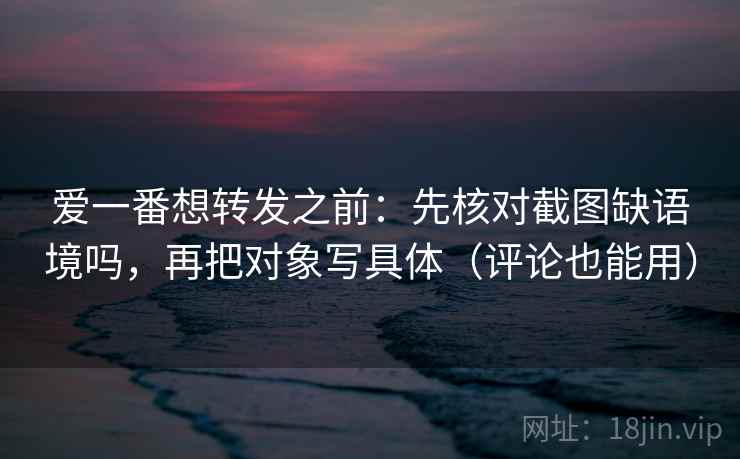 爱一番想转发之前：先核对截图缺语境吗，再把对象写具体（评论也能用）
