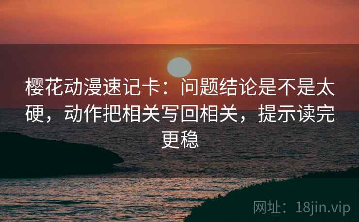 樱花动漫速记卡：问题结论是不是太硬，动作把相关写回相关，提示读完更稳