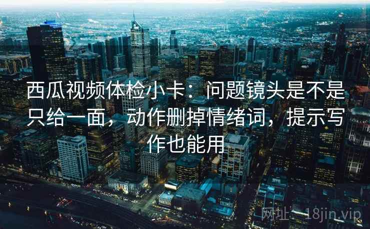 西瓜视频体检小卡:问题镜头是不是只给一面,动作删掉情绪词,提示写作也能用 西瓜视频体检小卡:问题镜头是不是只给一面,动作删掉情绪词,提示写作也能用