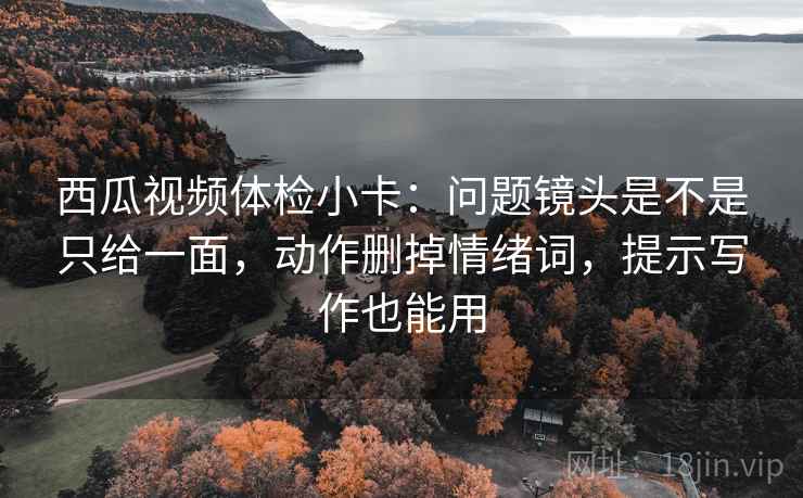 西瓜视频体检小卡：问题镜头是不是只给一面，动作删掉情绪词，提示写作也能用
