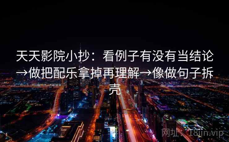 天天影院小抄:看例子有没有当结论→做把配乐拿掉再理解→像做句子拆壳 天天影院小抄:看例子有没有当结论→做把配乐拿掉再理解→像做句子拆壳