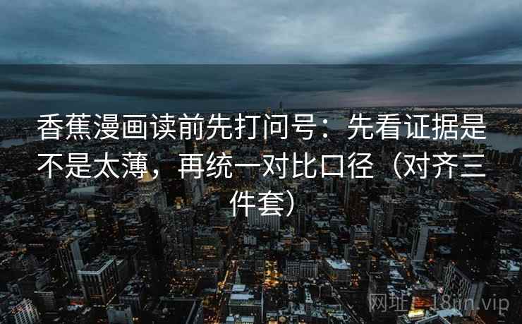 香蕉漫画读前先打问号：先看证据是不是太薄，再统一对比口径（对齐三件套）