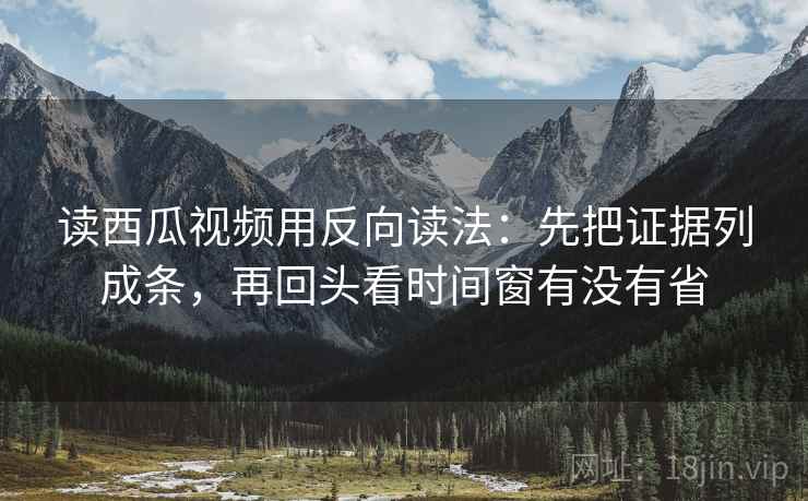 读西瓜视频用反向读法：先把证据列成条，再回头看时间窗有没有省