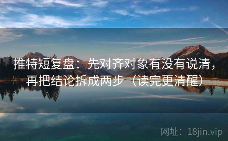 推特短复盘：先对齐对象有没有说清，再把结论拆成两步（读完更清醒）