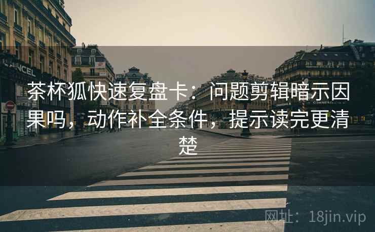 茶杯狐快速复盘卡：问题剪辑暗示因果吗，动作补全条件，提示读完更清楚