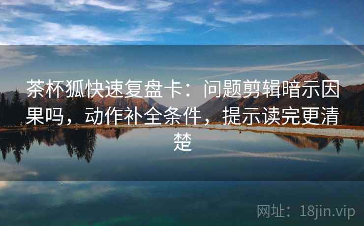 茶杯狐快速复盘卡:问题剪辑暗示因果吗,动作补全条件,提示读完更清楚 茶杯狐快速复盘卡:问题剪辑暗示因果吗,动作补全条件,提示读完更清楚